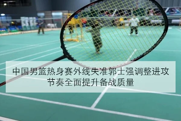 中国男篮热身赛外线失准郭士强调整进攻节奏全面提升备战质量
